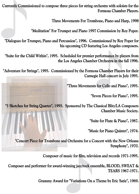 Currently Commissioned to compose three pieces for string orchestra with soloists for the
Formosa Chamber Players.

Three Movements For Trombone, Piano and Harp, 1998

"Meditation" For Trumpet and Piano 1997 Commission by Roy Poper.

"Dialogues for Trumpet, Piano and Percussion", 1996.  Commissioned by Roy Poper for
his upcoming CD featuring Los Angeles composers.

"Suite for the Child Within", 1995.  Scheduled for premier performance by players from
the Los Angeles Chamber Orchestra in the fall 1996.

"Adventure for Strings", 1995.  Commissioned by the Formosa Chamber Players for their
Carnegie Hall concert in July 1995.

"Three Movements for Cello and Piano", 1995.

"Seven Pieces for Piano", 1995.

"5 Sketches for String Quartet", 1995.  Sponsored by The Classical Blitz/LA Composers
Chamber Music Society.

"Suite for Flute & Piano", 1987.

"Music for Piano Quintet", 1974.

"Concert Piece for Trombone and Orchestra for a Concert with the New Orleans
Symphony", 1970.

Composer of music for film, television and records 1971-1995.

Composer and performer for award-winning jazz/rock ensemble, BLOOD, SWEAT &
TEARS 1967-1971.

Grammy Award for "Variations On a Theme by Eric Satie", 1969.