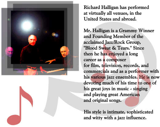 Richard Halligan has performed
at virtually all venues, in the
United States and abroad.

Mr. Halligan is a Grammy Winner 
and Founding Member of the
acclaimed Jazz/Rock Group,
"Blood Sweat & Tears." Since
then he has enjoyed a long
career as a composer
for film, television, records, and
commercials and as a performer with
his various jazz ensembles. He is now
devoting much of his time to one of
his great joys in music - singing
and playing great American
and original songs.

His style is intimate, sophisticated
and witty with a jazz influence.

